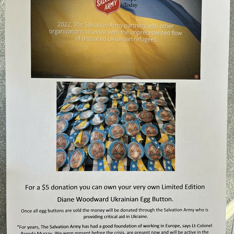 For a $5 donation you can own your very own Limited Edition Diane Woodward Ukrainian Egg Button!<br />
<br />
Once all egg buttons are sold the money will be donated through the Salvation Army who is providing critical aid in Ukraine.<br />
<br />
Taken from the salvationarmy.ca website:<br />
<br />
The scenes and images coming out of Ukraine and surrounding countries are unimaginable and heart-wrenching. The UN Refugee Agency says one million refugees have fled Ukraine in the last week and the numbers are rising exponentially by the hour. With a long-standing presence in Ukraine and surrounding countries, The Salvation Army is well-positioned to give help and hope.<br />
<br />
For years, The Salvation Army has had a good foundation of working in Europe, says Lt-Colonel Brenda Murray, We were present before the crisis, are present now and will be active in the continuum of care for those who have been displaced and affected by the tragedy<br />
<br />
Visit www.salvationarmy.ca to read more and see more ways to help.