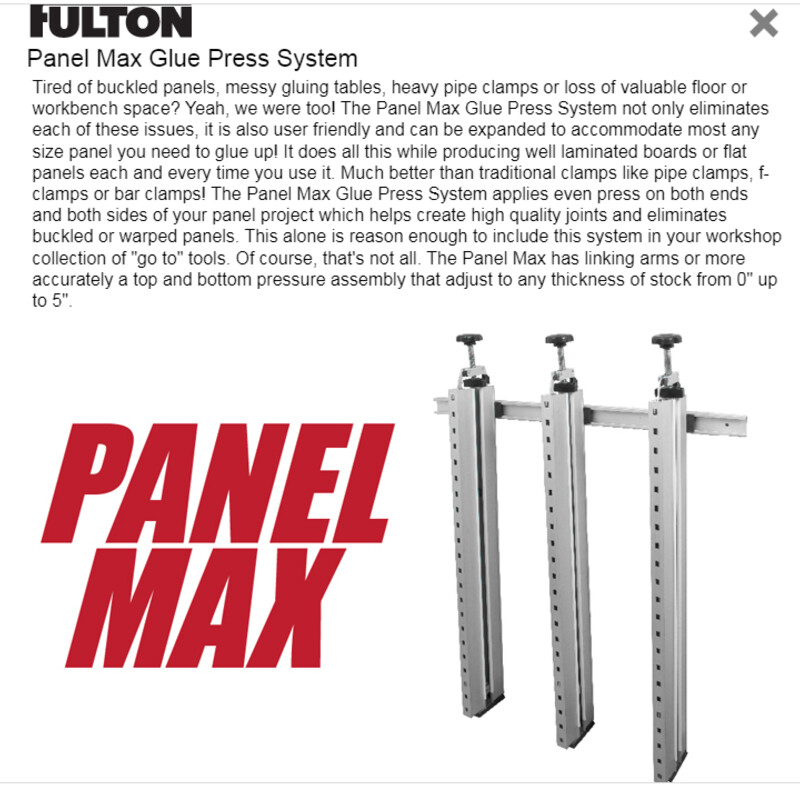 Fulton Panel Max, Double Kit +<br />
<br />
Includes:<br />
 2 FULL Panel Max Systems (The Panel Max System Includes: 3 each of the 43\" clamps and hardware.<br />
1 each of the 39\" mounting rails) and 1Additional Panel Max 43\" Clamp Rail<br />
<br />
This is a total of 7 clamps and 2 mounting rails!!<br />
This would cost over $675 new, what a great deal!!<br />
<br />
Panel Max Glue Press System<br />
Tired of buckled panels, messy gluing tables, heavy pipe clamps or loss of valuable floor or workbench space? Yeah, we were too! The Panel Max Glue Press System not only eliminates each of these issues, it is also user friendly and can be expanded to accommodate most any size panel you need to glue up! It does all this while producing well laminated boards or flat panels each and every time you use it. Much better than traditional clamps like pipe clamps, f-clamps or bar clamps! The Panel Max Glue Press System applies even press on both ends and both sides of your panel project which helps create high quality joints and eliminates buckled or warped panels. This alone is reason enough to include this system in your workshop collection of \"go to\" tools. Of course, that's not all. The Panel Max has linking arms or more accurately a top and bottom pressure assembly that adjust to any thickness of stock from 0\" up to 5\".
