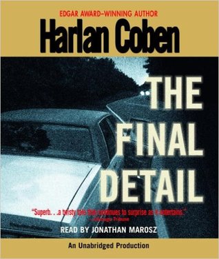 The Final Detail
(Myron Bolitar #6)
by Harlan Coben (Goodreads Author), Jonathan Marosz (Narrator)

In this classic sixth novel in the award-winning Myron Bolitar series, # 1 New York Times bestselling author Harlan Coben delivers a riveting, powerhouse thriller featuring one of the most fascinating and complex heroes in all of suspense fiction. Here is a twisting mystery of betrayal, family secrets, and murder filled with the sly humor, dead-on dialogue, and unforgettable characters that have made Harlan Coben one of today’s must-read suspense authors.

For Myron Bolitar, sports agent and reluctant sleuth, it was a long-needed vacation. A tropical beach. A warm breeze. A little uncomplicated passion with a woman he hardly knows. But, most of all, a chance to clear his head after the death of a close friend.

It almost works—until his fiercely loyal, if sometimes morally challenged, friend Win shows up with a message that blasts Myron back to New York…and reality. Esperanza, Myron’s best friend and partner at MB Sportsrep, has been arrested for the murder of a client, a fallen baseball star attempting a comeback.

Myron is determined to prove Esperanza’s innocence. But she isn’t speaking. And neither is her lawyer, except to say that Myron would do best to keep his distance, lest he hurt her case. Only Myron is already too close to the case to back away. For twelve years ago a young agent tried to help an up-and-coming athlete. It was a fatal mistake—and now Myron may have to pay the price.

To solve a case as bizarre as it is difficult, Myron will be obliged to view it from the strangest angles: a transsexual nightclub, a baseball owner with a long-lost daughter, a dubious drug test, an impossible murder scene, and a computer disk with the image of a disintegrating girl. But most bizarre of all is that as he tries to unearth, Myron’s own investigation points to only one other suspect: himself…as this spellbinding novel twists, jolts, and careens towards its dazzling finish.